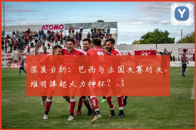 深度分析：巴西与法国决赛对决，谁将捧起大力神杯？_1
