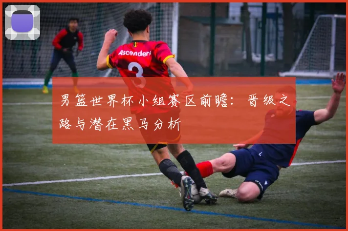 男篮世界杯小组赛区前瞻：晋级之路与潜在黑马分析