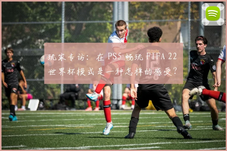 玩家专访：在 PS5 畅玩 FIFA 22 世界杯模式是一种怎样的感受？