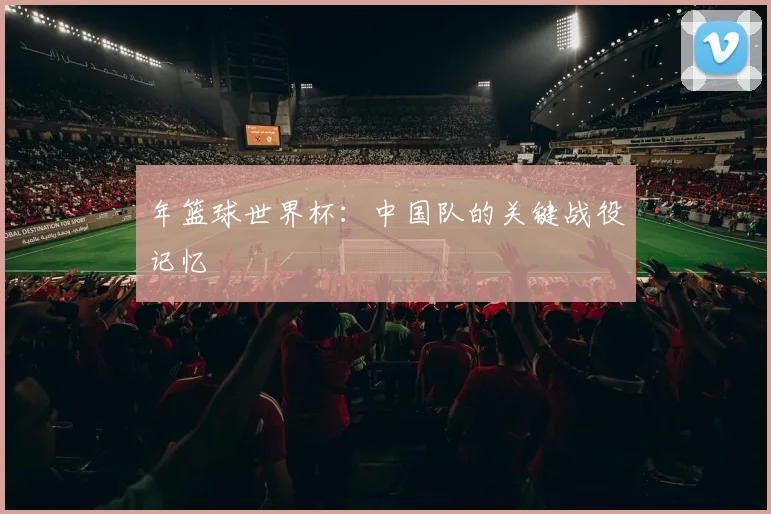 年篮球世界杯：中国队的关键战役记忆