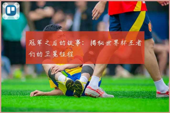 冠军之后的故事：揭秘世界杯王者们的卫冕征程