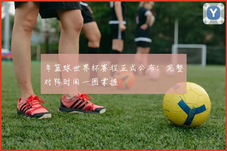 年篮球世界杯赛程正式公布:完整对阵时间一图掌握
