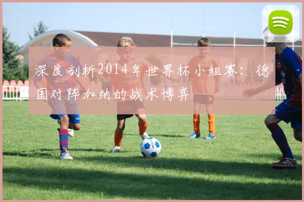 深度剖析2014年世界杯小组赛：德国对阵加纳的战术博弈