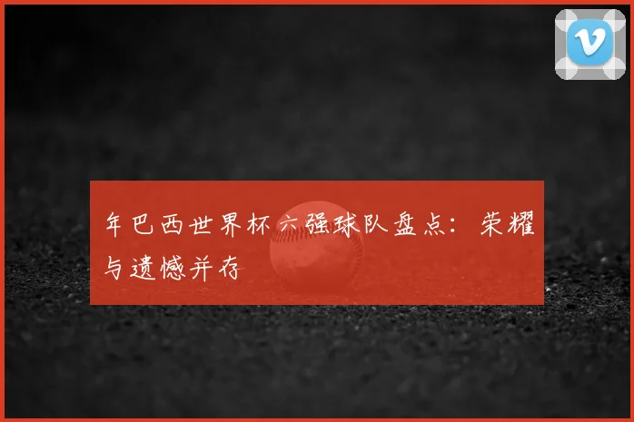 年巴西世界杯六强球队盘点：荣耀与遗憾并存