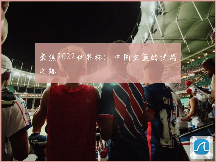 聚焦2022世界杯：中国女篮的拼搏之路