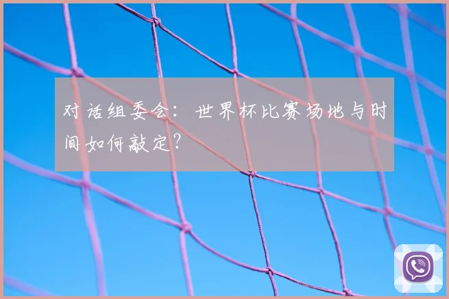 对话组委会：世界杯比赛场地与时间如何敲定？