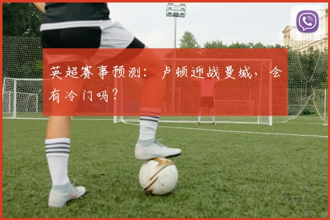 英超赛事预测：卢顿迎战曼城，会有冷门吗？