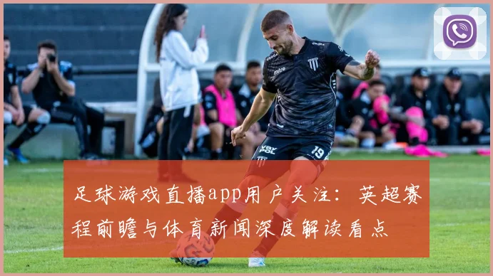 足球游戏直播app用户关注：英超赛程前瞻与体育新闻深度解读看点