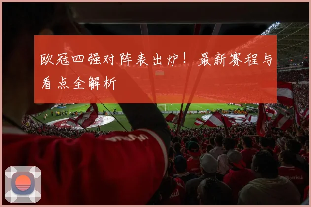 欧冠四强对阵表出炉！最新赛程与看点全解析