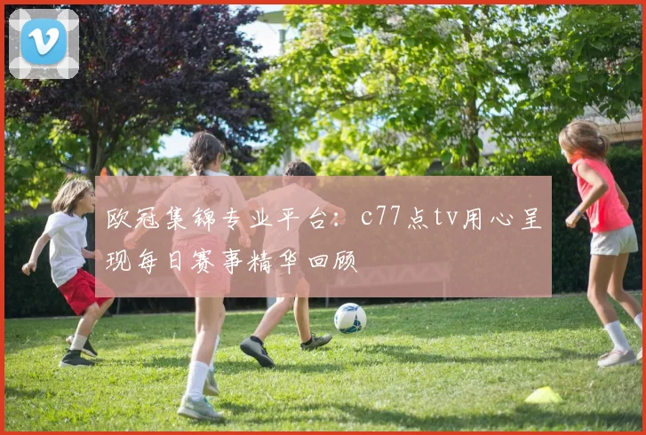 欧冠集锦专业平台：c77点tv用心呈现每日赛事精华回顾