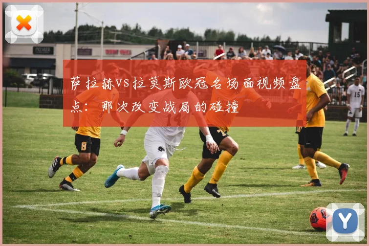 萨拉赫vs拉莫斯欧冠名场面视频盘点：那次改变战局的碰撞