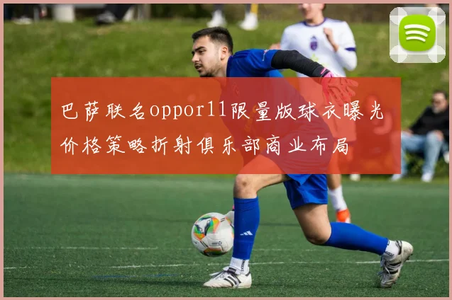 巴萨联名oppor11限量版球衣曝光 价格策略折射俱乐部商业布局