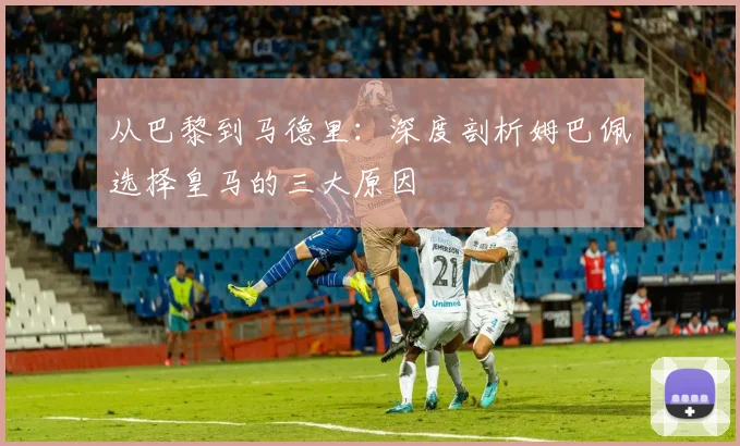 从巴黎到马德里：深度剖析姆巴佩选择皇马的三大原因